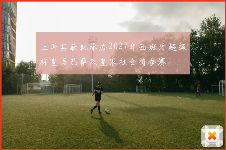 土耳其获批承办2027年西班牙超级杯皇马巴萨及皇家社会将参赛