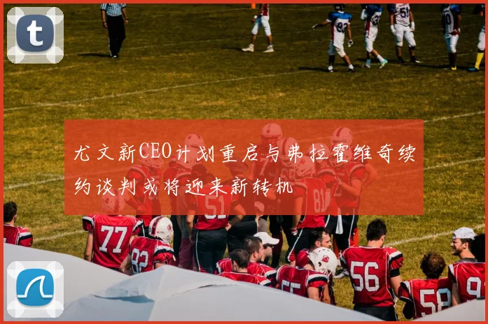尤文新CEO计划重启与弗拉霍维奇续约谈判或将迎来新转机